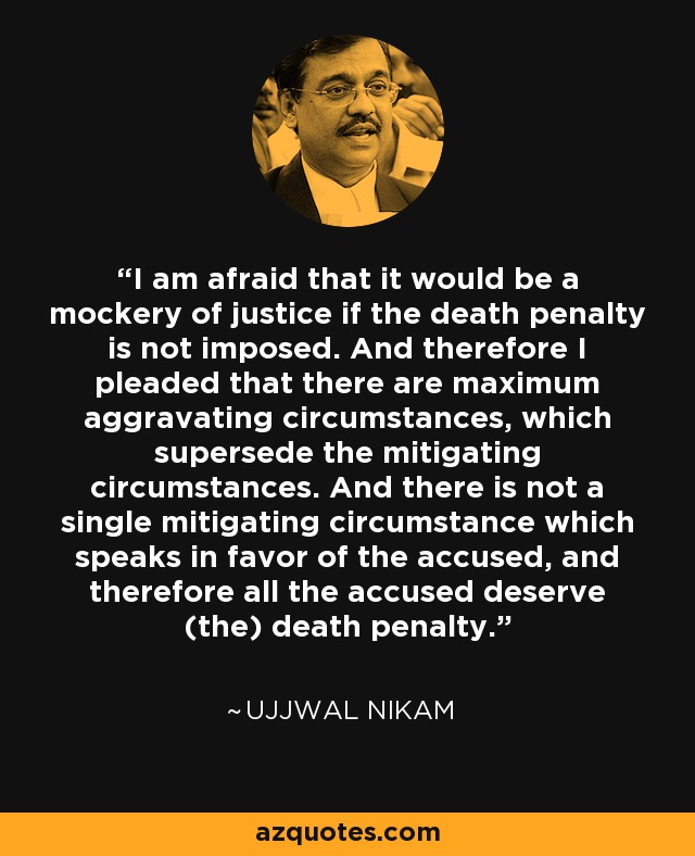I am afraid that it would be a mockery of justice if the death penalty is not imposed. And therefore I pleaded that there are maximum aggravating circumstances, which supersede the mitigating circumstances. And there is not a single mitigating circumstance which speaks in favor of the accused, and therefore all the accused deserve (the) death penalty. - Ujjwal Nikam