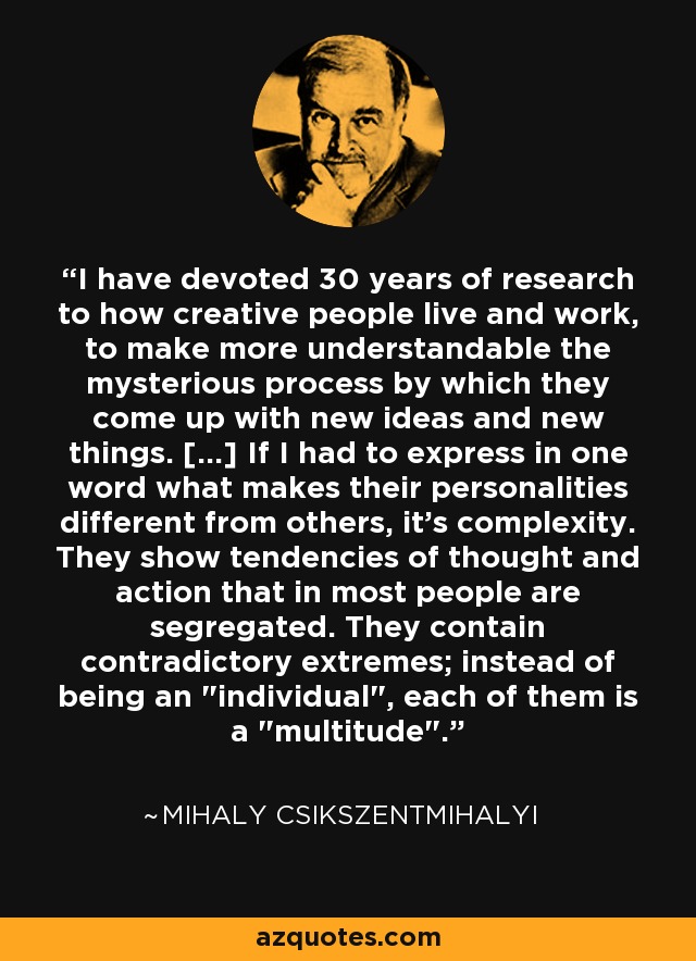 I have devoted 30 years of research to how creative people live and work, to make more understandable the mysterious process by which they come up with new ideas and new things. [...] If I had to express in one word what makes their personalities different from others, it's complexity. They show tendencies of thought and action that in most people are segregated. They contain contradictory extremes; instead of being an 