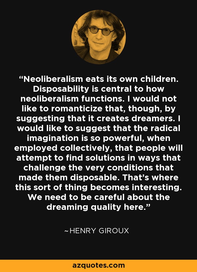 Neoliberalism eats its own children. Disposability is central to how neoliberalism functions. I would not like to romanticize that, though, by suggesting that it creates dreamers. I would like to suggest that the radical imagination is so powerful, when employed collectively, that people will attempt to find solutions in ways that challenge the very conditions that made them disposable. That's where this sort of thing becomes interesting. We need to be careful about the dreaming quality here. - Henry Giroux