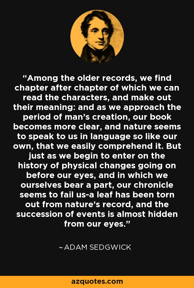 Among the older records, we find chapter after chapter of which we can read the characters, and make out their meaning: and as we approach the period of man's creation, our book becomes more clear, and nature seems to speak to us in language so like our own, that we easily comprehend it. But just as we begin to enter on the history of physical changes going on before our eyes, and in which we ourselves bear a part, our chronicle seems to fail us-a leaf has been torn out from nature's record, and the succession of events is almost hidden from our eyes. - Adam Sedgwick