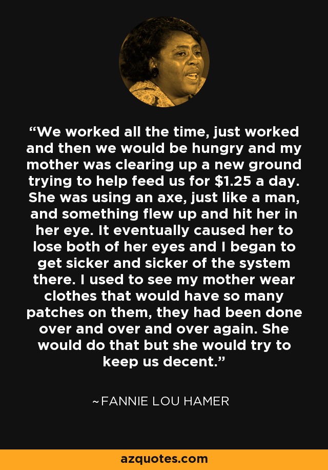 We worked all the time, just worked and then we would be hungry and my mother was clearing up a new ground trying to help feed us for $1.25 a day. She was using an axe, just like a man, and something flew up and hit her in her eye. It eventually caused her to lose both of her eyes and I began to get sicker and sicker of the system there. I used to see my mother wear clothes that would have so many patches on them, they had been done over and over and over again. She would do that but she would try to keep us decent. - Fannie Lou Hamer