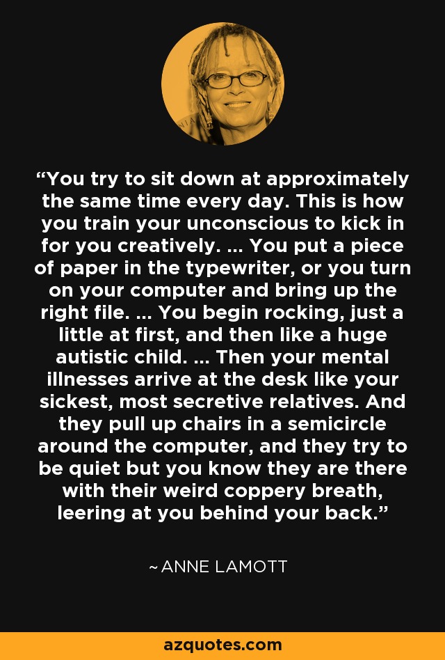 You try to sit down at approximately the same time every day. This is how you train your unconscious to kick in for you creatively. ... You put a piece of paper in the typewriter, or you turn on your computer and bring up the right file. ... You begin rocking, just a little at first, and then like a huge autistic child. ... Then your mental illnesses arrive at the desk like your sickest, most secretive relatives. And they pull up chairs in a semicircle around the computer, and they try to be quiet but you know they are there with their weird coppery breath, leering at you behind your back. - Anne Lamott