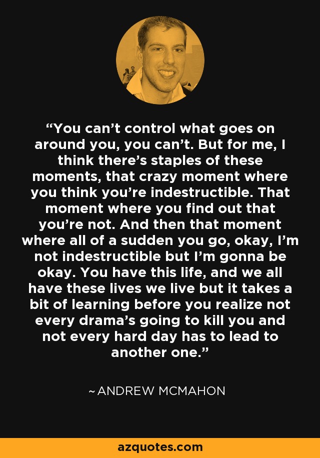 You can't control what goes on around you, you can't. But for me, I think there's staples of these moments, that crazy moment where you think you're indestructible. That moment where you find out that you're not. And then that moment where all of a sudden you go, okay, I'm not indestructible but I'm gonna be okay. You have this life, and we all have these lives we live but it takes a bit of learning before you realize not every drama's going to kill you and not every hard day has to lead to another one. - Andrew McMahon