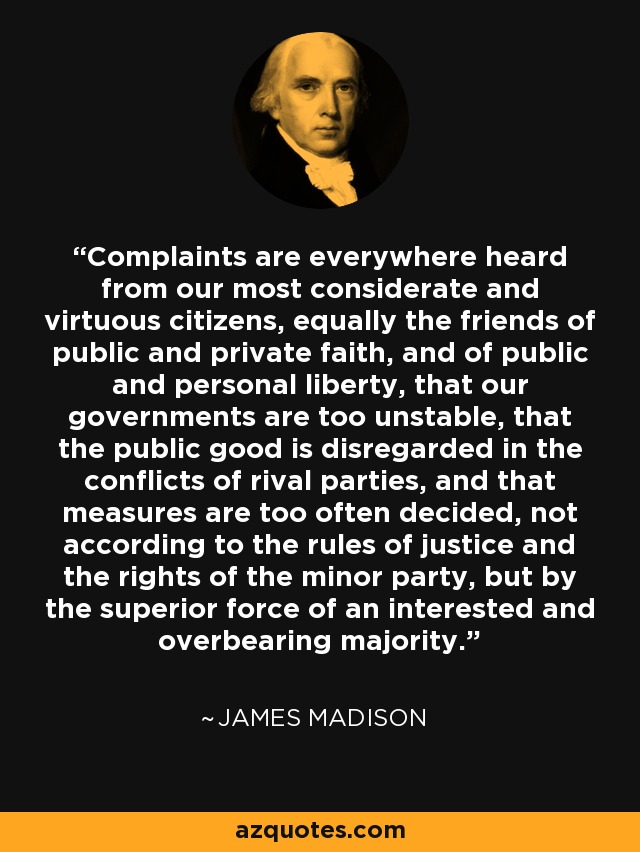Complaints are everywhere heard from our most considerate and virtuous citizens, equally the friends of public and private faith, and of public and personal liberty, that our governments are too unstable, that the public good is disregarded in the conflicts of rival parties, and that measures are too often decided, not according to the rules of justice and the rights of the minor party, but by the superior force of an interested and overbearing majority. - James Madison