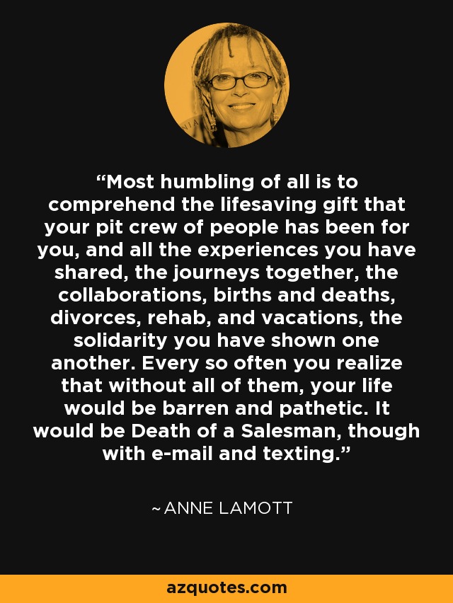 Most humbling of all is to comprehend the lifesaving gift that your pit crew of people has been for you, and all the experiences you have shared, the journeys together, the collaborations, births and deaths, divorces, rehab, and vacations, the solidarity you have shown one another. Every so often you realize that without all of them, your life would be barren and pathetic. It would be Death of a Salesman, though with e-mail and texting. - Anne Lamott