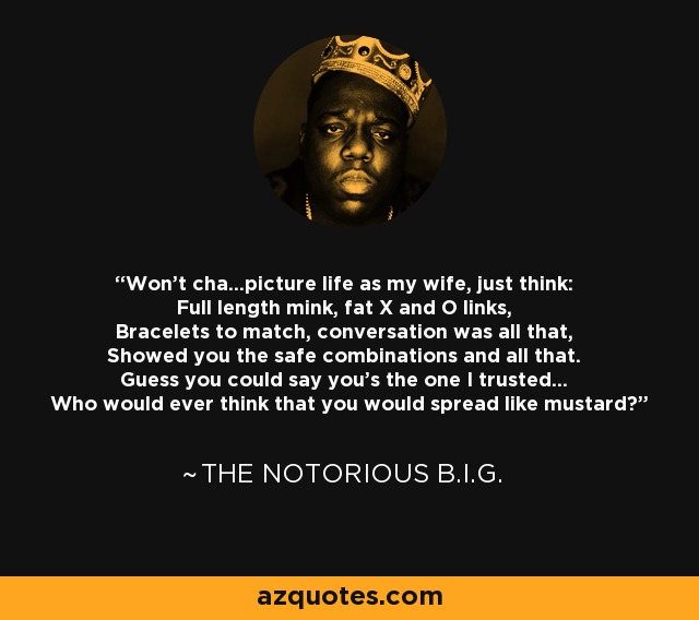 Won't cha...picture life as my wife, just think: Full length mink, fat X and O links, Bracelets to match, conversation was all that, Showed you the safe combinations and all that. Guess you could say you's the one I trusted... Who would ever think that you would spread like mustard? - The Notorious B.I.G.