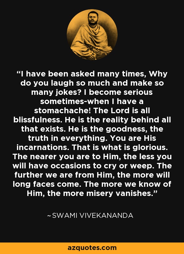 I have been asked many times, Why do you laugh so much and make so many jokes? I become serious sometimes-when I have a stomachache! The Lord is all blissfulness. He is the reality behind all that exists. He is the goodness, the truth in everything. You are His incarnations. That is what is glorious. The nearer you are to Him, the less you will have occasions to cry or weep. The further we are from Him, the more will long faces come. The more we know of Him, the more misery vanishes. - Swami Vivekananda