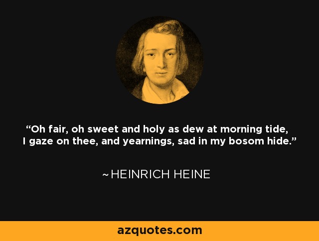 Oh fair, oh sweet and holy as dew at morning tide, I gaze on thee, and yearnings, sad in my bosom hide. - Heinrich Heine