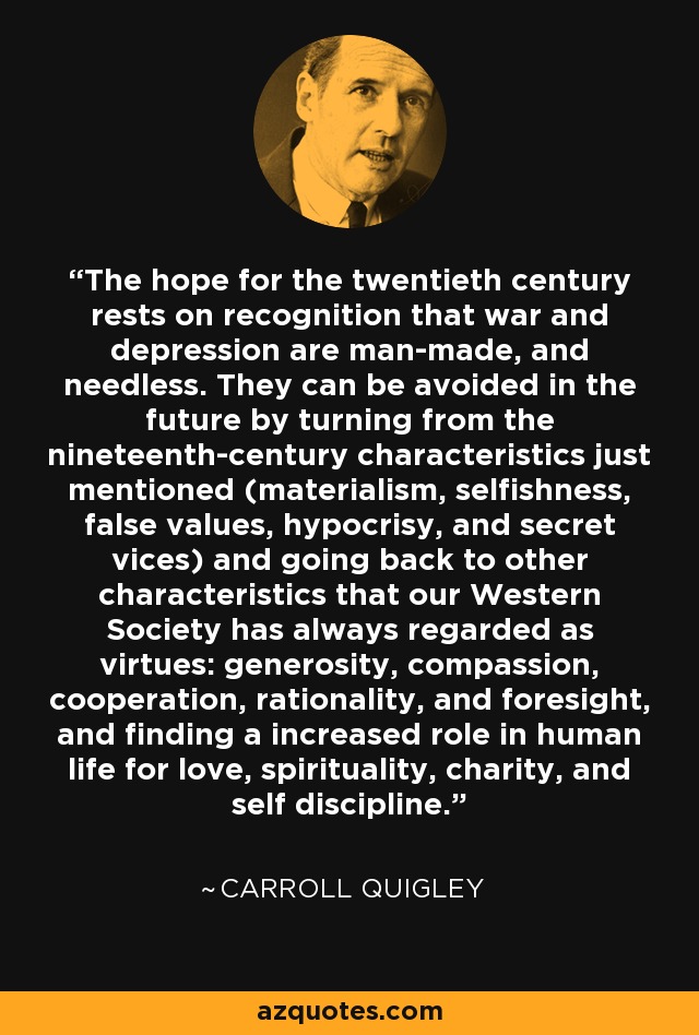 The hope for the twentieth century rests on recognition that war and depression are man-made, and needless. They can be avoided in the future by turning from the nineteenth-century characteristics just mentioned (materialism, selfishness, false values, hypocrisy, and secret vices) and going back to other characteristics that our Western Society has always regarded as virtues: generosity, compassion, cooperation, rationality, and foresight, and finding a increased role in human life for love, spirituality, charity, and self discipline. - Carroll Quigley