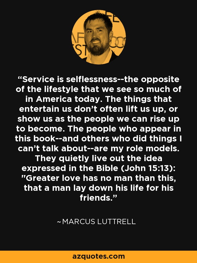 Service is selflessness--the opposite of the lifestyle that we see so much of in America today. The things that entertain us don't often lift us up, or show us as the people we can rise up to become. The people who appear in this book--and others who did things I can't talk about--are my role models. They quietly live out the idea expressed in the Bible (John 15:13): 