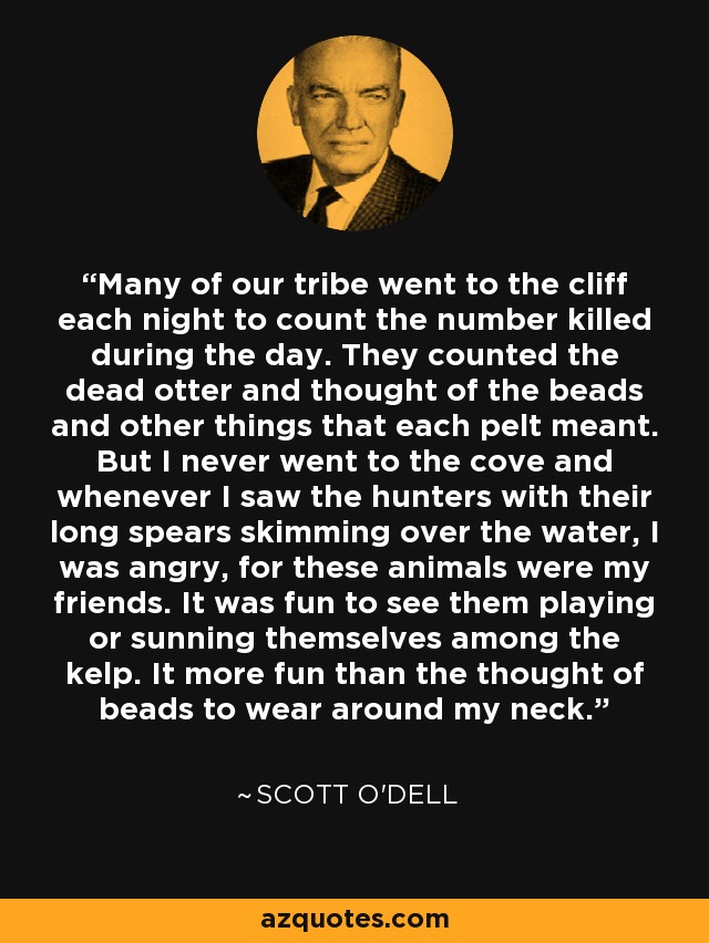 Many of our tribe went to the cliff each night to count the number killed during the day. They counted the dead otter and thought of the beads and other things that each pelt meant. But I never went to the cove and whenever I saw the hunters with their long spears skimming over the water, I was angry, for these animals were my friends. It was fun to see them playing or sunning themselves among the kelp. It more fun than the thought of beads to wear around my neck. - Scott O'Dell