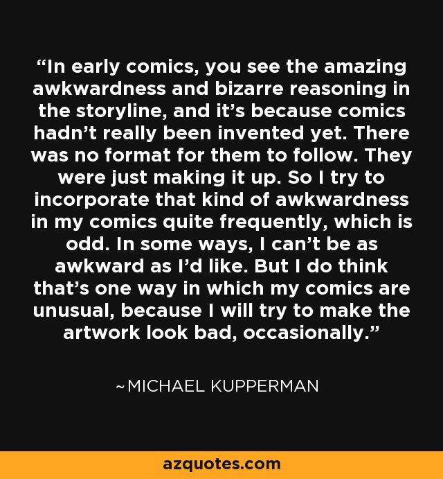 In early comics, you see the amazing awkwardness and bizarre reasoning in the storyline, and it's because comics hadn't really been invented yet. There was no format for them to follow. They were just making it up. So I try to incorporate that kind of awkwardness in my comics quite frequently, which is odd. In some ways, I can't be as awkward as I'd like. But I do think that's one way in which my comics are unusual, because I will try to make the artwork look bad, occasionally. - Michael Kupperman