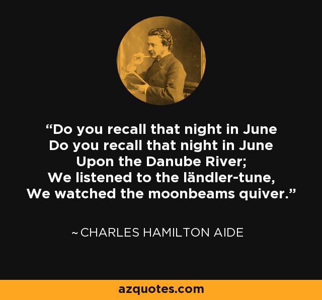 Do you recall that night in June Do you recall that night in June Upon the Danube River; We listened to the ländler-tune, We watched the moonbeams quiver. - Charles Hamilton Aide