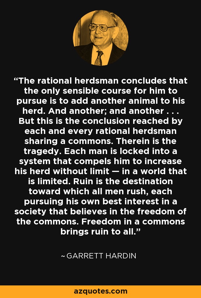 The rational herdsman concludes that the only sensible course for him to pursue is to add another animal to his herd. And another; and another . . . But this is the conclusion reached by each and every rational herdsman sharing a commons. Therein is the tragedy. Each man is locked into a system that compels him to increase his herd without limit — in a world that is limited. Ruin is the destination toward which all men rush, each pursuing his own best interest in a society that believes in the freedom of the commons. Freedom in a commons brings ruin to all. - Garrett Hardin