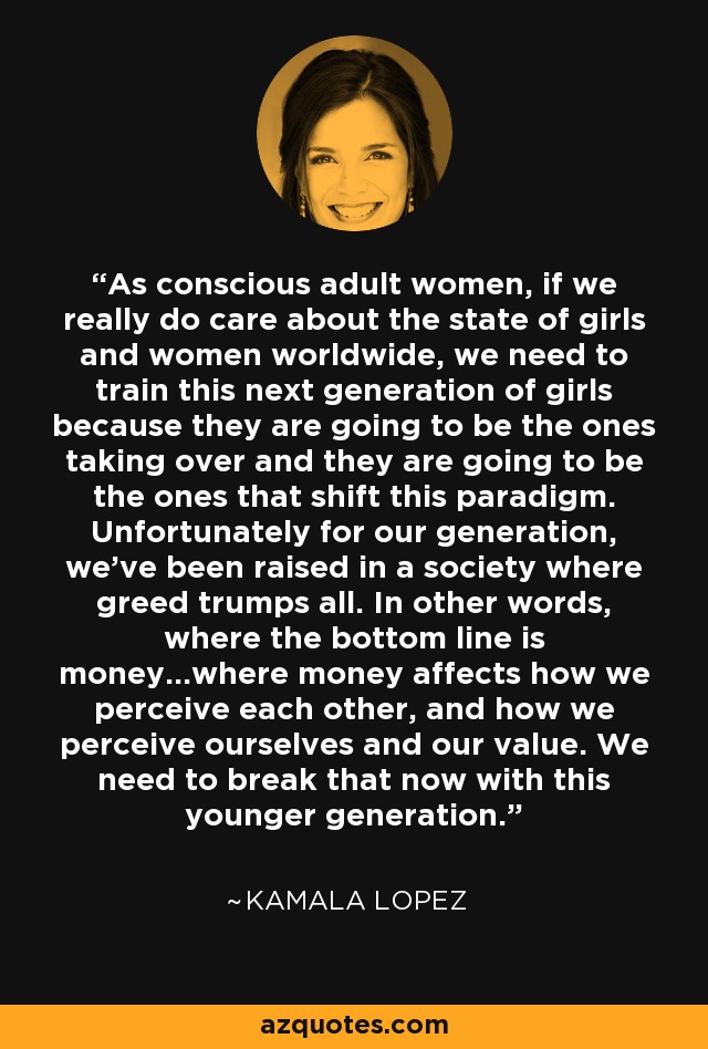 As conscious adult women, if we really do care about the state of girls and women worldwide, we need to train this next generation of girls because they are going to be the ones taking over and they are going to be the ones that shift this paradigm. Unfortunately for our generation, we've been raised in a society where greed trumps all. In other words, where the bottom line is money...where money affects how we perceive each other, and how we perceive ourselves and our value. We need to break that now with this younger generation. - Kamala Lopez