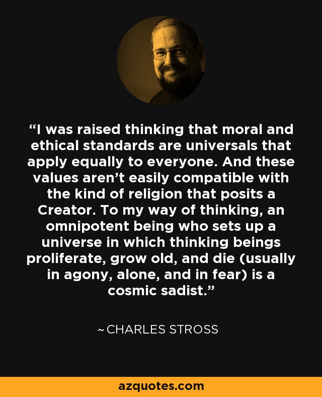 I was raised thinking that moral and ethical standards are universals that apply equally to everyone. And these values aren't easily compatible with the kind of religion that posits a Creator. To my way of thinking, an omnipotent being who sets up a universe in which thinking beings proliferate, grow old, and die (usually in agony, alone, and in fear) is a cosmic sadist. - Charles Stross