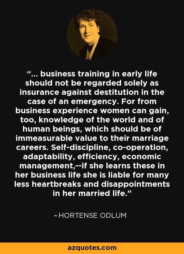 ... business training in early life should not be regarded solely as insurance against destitution in the case of an emergency. For from business experience women can gain, too, knowledge of the world and of human beings, which should be of immeasurable value to their marriage careers. Self-discipline, co-operation, adaptability, efficiency, economic management,--if she learns these in her business life she is liable for many less heartbreaks and disappointments in her married life. - Hortense Odlum