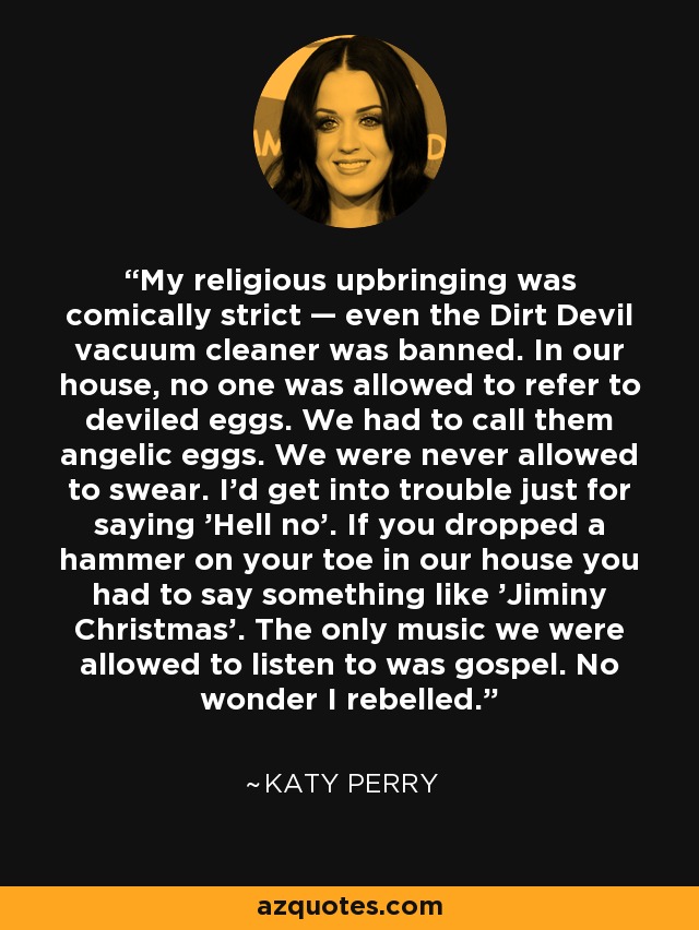My religious upbringing was comically strict — even the Dirt Devil vacuum cleaner was banned. In our house, no one was allowed to refer to deviled eggs. We had to call them angelic eggs. We were never allowed to swear. I'd get into trouble just for saying 'Hell no'. If you dropped a hammer on your toe in our house you had to say something like 'Jiminy Christmas'. The only music we were allowed to listen to was gospel. No wonder I rebelled. - Katy Perry