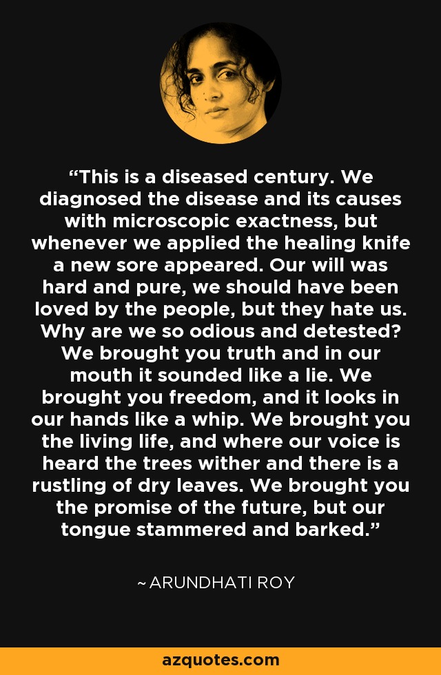 This is a diseased century. We diagnosed the disease and its causes with microscopic exactness, but whenever we applied the healing knife a new sore appeared. Our will was hard and pure, we should have been loved by the people, but they hate us. Why are we so odious and detested? We brought you truth and in our mouth it sounded like a lie. We brought you freedom, and it looks in our hands like a whip. We brought you the living life, and where our voice is heard the trees wither and there is a rustling of dry leaves. We brought you the promise of the future, but our tongue stammered and barked. - Arundhati Roy