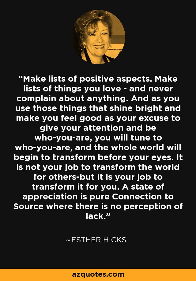 Make lists of positive aspects. Make lists of things you love - and never complain about anything. And as you use those things that shine bright and make you feel good as your excuse to give your attention and be who-you-are, you will tune to who-you-are, and the whole world will begin to transform before your eyes. It is not your job to transform the world for others-but it is your job to transform it for you. A state of appreciation is pure Connection to Source where there is no perception of lack. - Esther Hicks