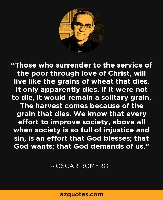 Those who surrender to the service of the poor through love of Christ, will live like the grains of wheat that dies. It only apparently dies. If it were not to die, it would remain a solitary grain. The harvest comes because of the grain that dies. We know that every effort to improve society, above all when society is so full of injustice and sin, is an effort that God blesses; that God wants; that God demands of us. - Oscar Romero