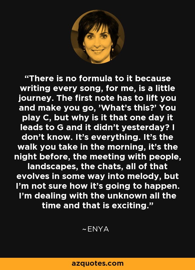 There is no formula to it because writing every song, for me, is a little journey. The first note has to lift you and make you go, 'What's this?' You play C, but why is it that one day it leads to G and it didn't yesterday? I don't know. It's everything. It's the walk you take in the morning, it's the night before, the meeting with people, landscapes, the chats, all of that evolves in some way into melody, but I'm not sure how it's going to happen. I'm dealing with the unknown all the time and that is exciting. - Enya