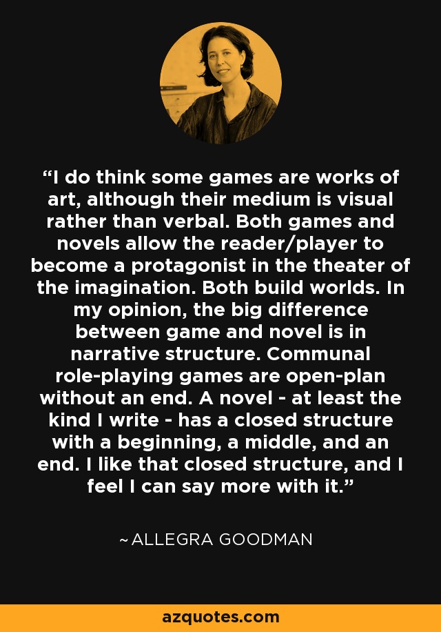 I do think some games are works of art, although their medium is visual rather than verbal. Both games and novels allow the reader/player to become a protagonist in the theater of the imagination. Both build worlds. In my opinion, the big difference between game and novel is in narrative structure. Communal role-playing games are open-plan without an end. A novel - at least the kind I write - has a closed structure with a beginning, a middle, and an end. I like that closed structure, and I feel I can say more with it. - Allegra Goodman