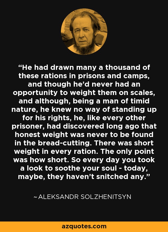 He had drawn many a thousand of these rations in prisons and camps, and though he'd never had an opportunity to weight them on scales, and although, being a man of timid nature, he knew no way of standing up for his rights, he, like every other prisoner, had discovered long ago that honest weight was never to be found in the bread-cutting. There was short weight in every ration. The only point was how short. So every day you took a look to soothe your soul - today, maybe, they haven't snitched any. - Aleksandr Solzhenitsyn