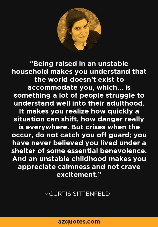 Being raised in an unstable household makes you understand that the world doesn't exist to accommodate you, which... is something a lot of people struggle to understand well into their adulthood. It makes you realize how quickly a situation can shift, how danger really is everywhere. But crises when the occur, do not catch you off guard; you have never believed you lived under a shelter of some essential benevolence. And an unstable childhood makes you appreciate calmness and not crave excitement. - Curtis Sittenfeld