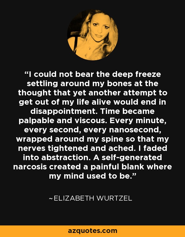 I could not bear the deep freeze settling around my bones at the thought that yet another attempt to get out of my life alive would end in disappointment. Time became palpable and viscous. Every minute, every second, every nanosecond, wrapped around my spine so that my nerves tightened and ached. I faded into abstraction. A self-generated narcosis created a painful blank where my mind used to be. - Elizabeth Wurtzel