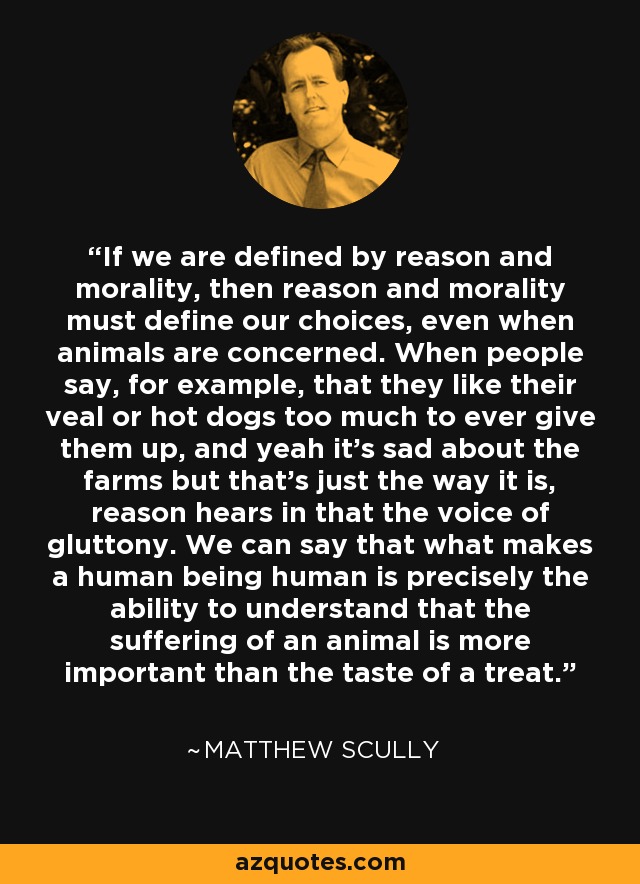 If we are defined by reason and morality, then reason and morality must define our choices, even when animals are concerned. When people say, for example, that they like their veal or hot dogs too much to ever give them up, and yeah it's sad about the farms but that's just the way it is, reason hears in that the voice of gluttony. We can say that what makes a human being human is precisely the ability to understand that the suffering of an animal is more important than the taste of a treat. - Matthew Scully