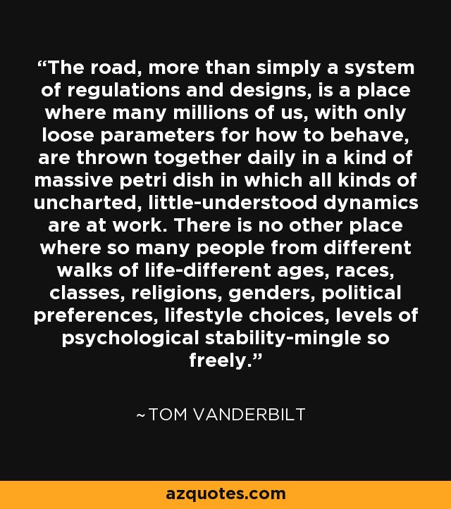 The road, more than simply a system of regulations and designs, is a place where many millions of us, with only loose parameters for how to behave, are thrown together daily in a kind of massive petri dish in which all kinds of uncharted, little-understood dynamics are at work. There is no other place where so many people from different walks of life-different ages, races, classes, religions, genders, political preferences, lifestyle choices, levels of psychological stability-mingle so freely. - Tom Vanderbilt