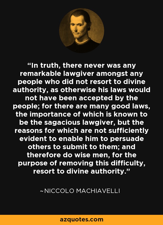 In truth, there never was any remarkable lawgiver amongst any people who did not resort to divine authority, as otherwise his laws would not have been accepted by the people; for there are many good laws, the importance of which is known to be the sagacious lawgiver, but the reasons for which are not sufficiently evident to enable him to persuade others to submit to them; and therefore do wise men, for the purpose of removing this difficulty, resort to divine authority. - Niccolo Machiavelli