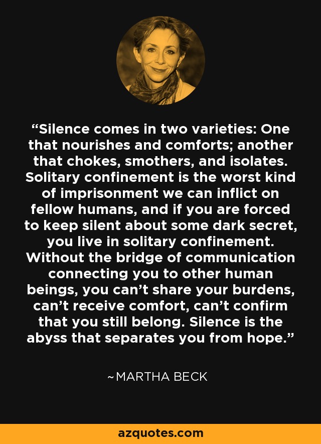 Silence comes in two varieties: One that nourishes and comforts; another that chokes, smothers, and isolates. Solitary confinement is the worst kind of imprisonment we can inflict on fellow humans, and if you are forced to keep silent about some dark secret, you live in solitary confinement. Without the bridge of communication connecting you to other human beings, you can’t share your burdens, can’t receive comfort, can’t confirm that you still belong. Silence is the abyss that separates you from hope. - Martha Beck