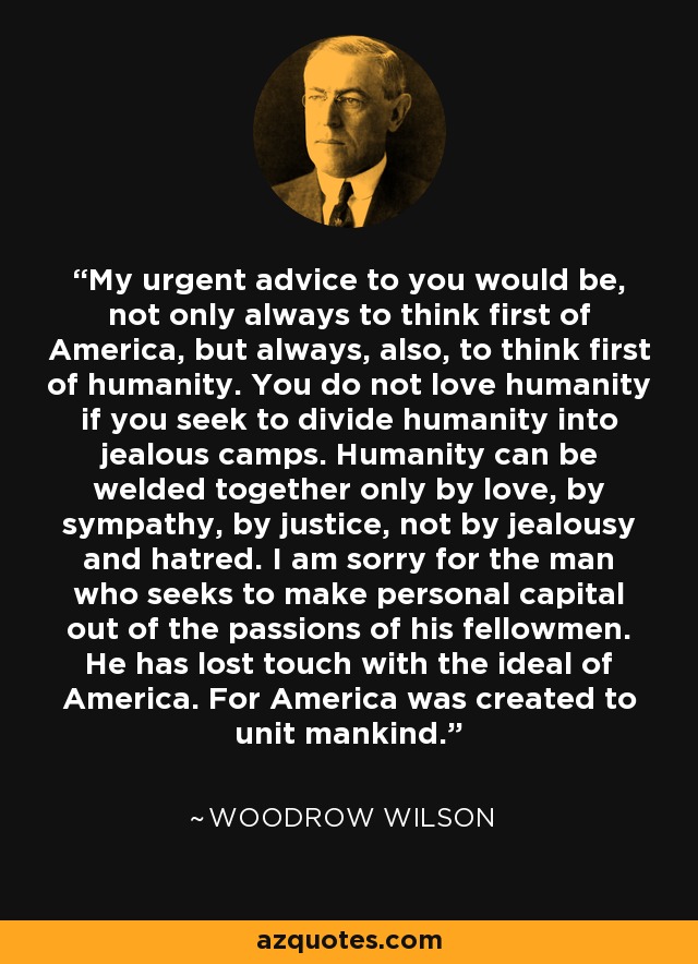 My urgent advice to you would be, not only always to think first of America, but always, also, to think first of humanity. You do not love humanity if you seek to divide humanity into jealous camps. Humanity can be welded together only by love, by sympathy, by justice, not by jealousy and hatred. I am sorry for the man who seeks to make personal capital out of the passions of his fellowmen. He has lost touch with the ideal of America. For America was created to unit mankind. - Woodrow Wilson