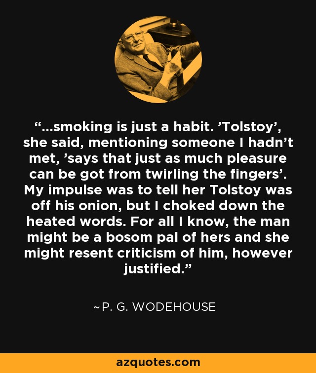 ...smoking is just a habit. 'Tolstoy', she said, mentioning someone I hadn't met, 'says that just as much pleasure can be got from twirling the fingers'. My impulse was to tell her Tolstoy was off his onion, but I choked down the heated words. For all I know, the man might be a bosom pal of hers and she might resent criticism of him, however justified. - P. G. Wodehouse