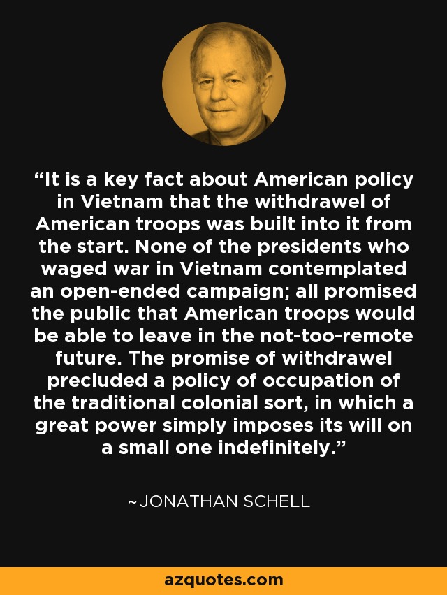 It is a key fact about American policy in Vietnam that the withdrawel of American troops was built into it from the start. None of the presidents who waged war in Vietnam contemplated an open-ended campaign; all promised the public that American troops would be able to leave in the not-too-remote future. The promise of withdrawel precluded a policy of occupation of the traditional colonial sort, in which a great power simply imposes its will on a small one indefinitely. - Jonathan Schell