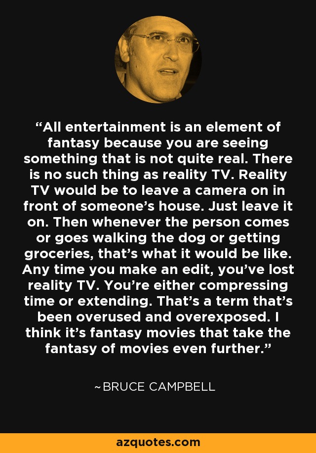 All entertainment is an element of fantasy because you are seeing something that is not quite real. There is no such thing as reality TV. Reality TV would be to leave a camera on in front of someone's house. Just leave it on. Then whenever the person comes or goes walking the dog or getting groceries, that's what it would be like. Any time you make an edit, you've lost reality TV. You're either compressing time or extending. That's a term that's been overused and overexposed. I think it's fantasy movies that take the fantasy of movies even further. - Bruce Campbell