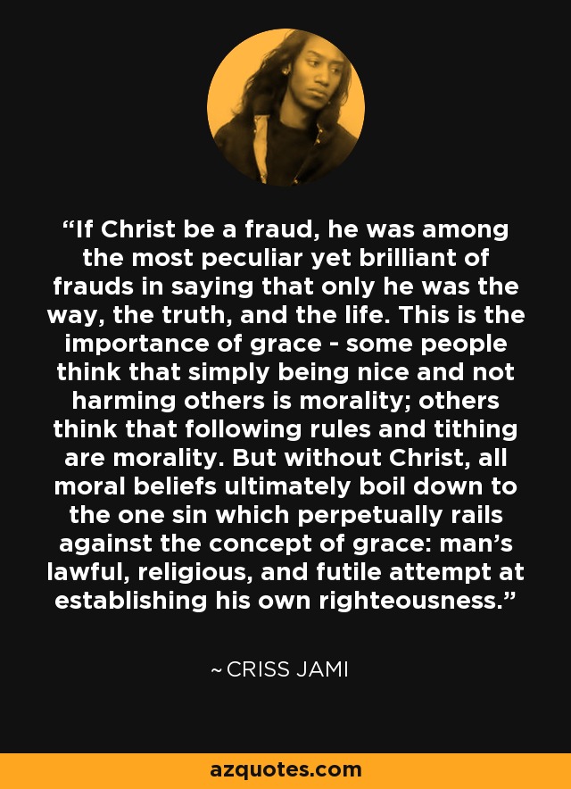 If Christ be a fraud, he was among the most peculiar yet brilliant of frauds in saying that only he was the way, the truth, and the life. This is the importance of grace - some people think that simply being nice and not harming others is morality; others think that following rules and tithing are morality. But without Christ, all moral beliefs ultimately boil down to the one sin which perpetually rails against the concept of grace: man's lawful, religious, and futile attempt at establishing his own righteousness. - Criss Jami
