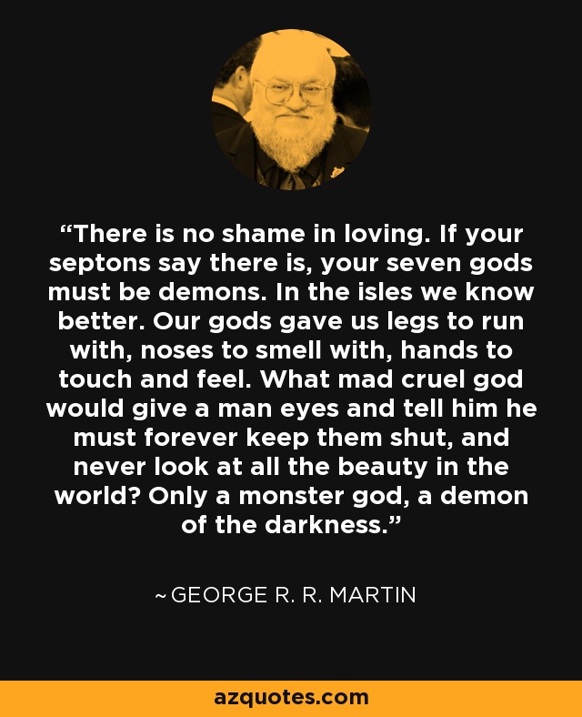 There is no shame in loving. If your septons say there is, your seven gods must be demons. In the isles we know better. Our gods gave us legs to run with, noses to smell with, hands to touch and feel. What mad cruel god would give a man eyes and tell him he must forever keep them shut, and never look at all the beauty in the world? Only a monster god, a demon of the darkness. - George R. R. Martin