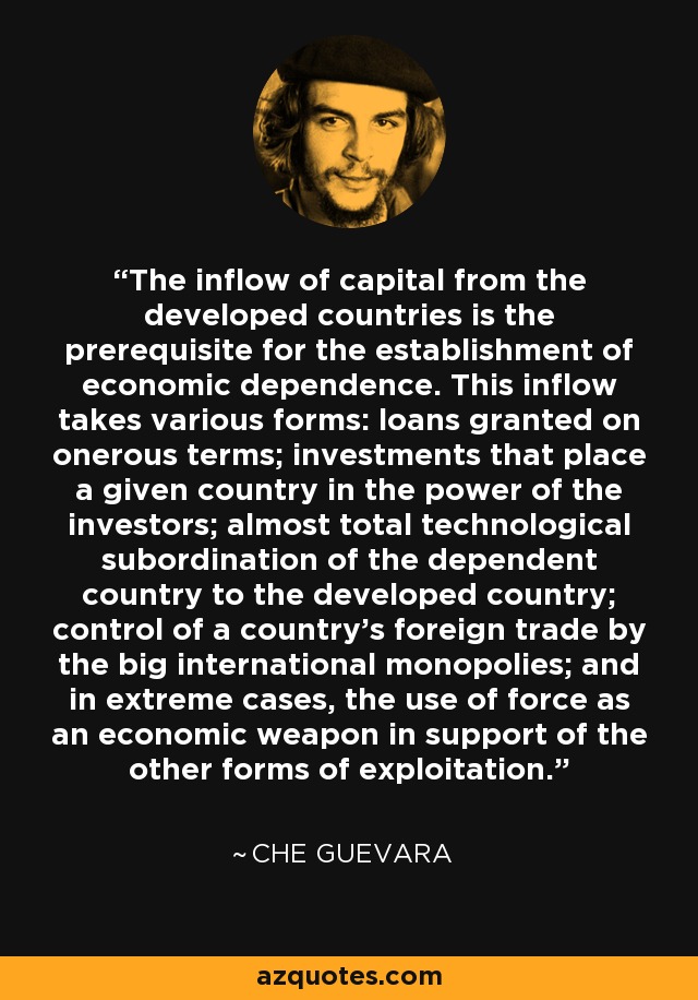 The inflow of capital from the developed countries is the prerequisite for the establishment of economic dependence. This inflow takes various forms: loans granted on onerous terms; investments that place a given country in the power of the investors; almost total technological subordination of the dependent country to the developed country; control of a country's foreign trade by the big international monopolies; and in extreme cases, the use of force as an economic weapon in support of the other forms of exploitation. - Che Guevara