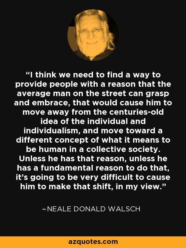 I think we need to find a way to provide people with a reason that the average man on the street can grasp and embrace, that would cause him to move away from the centuries-old idea of the individual and individualism, and move toward a different concept of what it means to be human in a collective society. Unless he has that reason, unless he has a fundamental reason to do that, it's going to be very difficult to cause him to make that shift, in my view. - Neale Donald Walsch