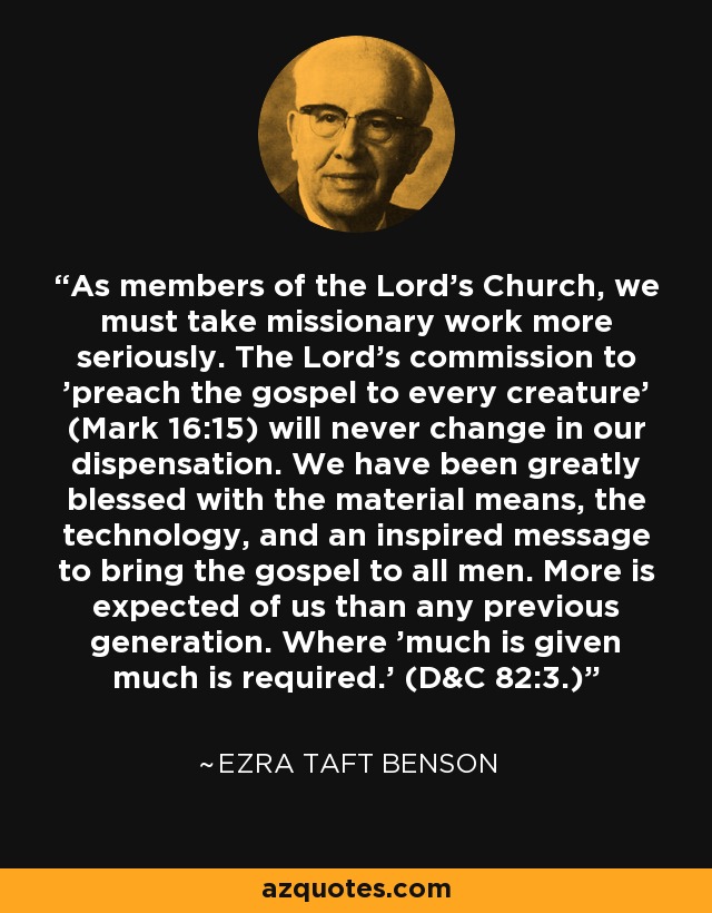 As members of the Lord's Church, we must take missionary work more seriously. The Lord's commission to 'preach the gospel to every creature' (Mark 16:15) will never change in our dispensation. We have been greatly blessed with the material means, the technology, and an inspired message to bring the gospel to all men. More is expected of us than any previous generation. Where 'much is given much is required.' (D&C 82:3.) - Ezra Taft Benson