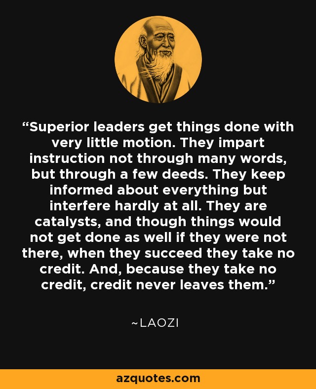 Superior leaders get things done with very little motion. They impart instruction not through many words, but through a few deeds. They keep informed about everything but interfere hardly at all. They are catalysts, and though things would not get done as well if they were not there, when they succeed they take no credit. And, because they take no credit, credit never leaves them. - Laozi