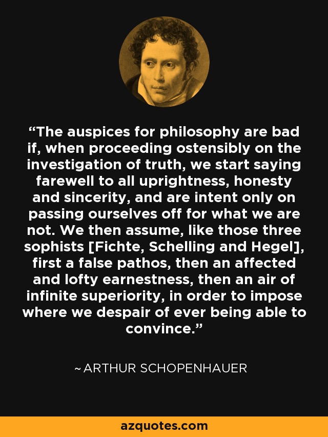 The auspices for philosophy are bad if, when proceeding ostensibly on the investigation of truth, we start saying farewell to all uprightness, honesty and sincerity, and are intent only on passing ourselves off for what we are not. We then assume, like those three sophists [Fichte, Schelling and Hegel], first a false pathos, then an affected and lofty earnestness, then an air of infinite superiority, in order to impose where we despair of ever being able to convince. - Arthur Schopenhauer