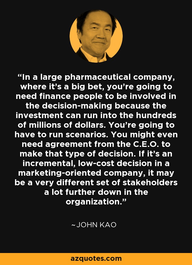 In a large pharmaceutical company, where it's a big bet, you're going to need finance people to be involved in the decision-making because the investment can run into the hundreds of millions of dollars. You're going to have to run scenarios. You might even need agreement from the C.E.O. to make that type of decision. If it's an incremental, low-cost decision in a marketing-oriented company, it may be a very different set of stakeholders a lot further down in the organization. - John Kao