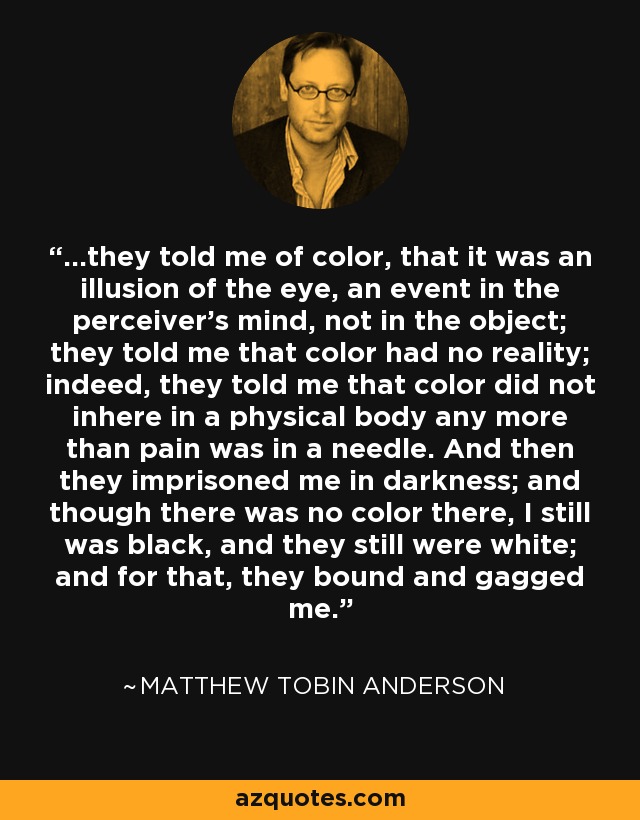 ...they told me of color, that it was an illusion of the eye, an event in the perceiver's mind, not in the object; they told me that color had no reality; indeed, they told me that color did not inhere in a physical body any more than pain was in a needle. And then they imprisoned me in darkness; and though there was no color there, I still was black, and they still were white; and for that, they bound and gagged me. - Matthew Tobin Anderson