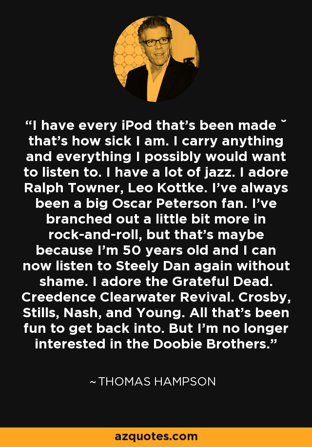 I have every iPod that's been made ˘ that's how sick I am. I carry anything and everything I possibly would want to listen to. I have a lot of jazz. I adore Ralph Towner, Leo Kottke. I've always been a big Oscar Peterson fan. I've branched out a little bit more in rock-and-roll, but that's maybe because I'm 50 years old and I can now listen to Steely Dan again without shame. I adore the Grateful Dead. Creedence Clearwater Revival. Crosby, Stills, Nash, and Young. All that's been fun to get back into. But I'm no longer interested in the Doobie Brothers. - Thomas Hampson