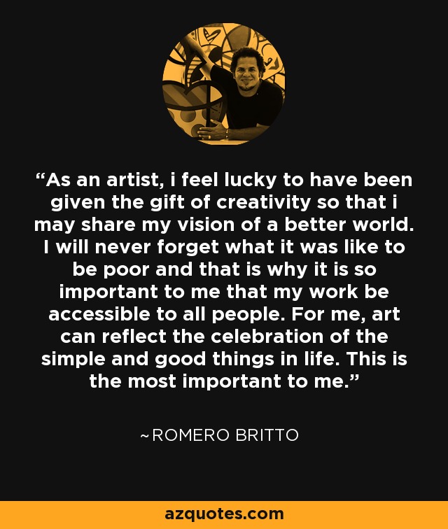 As an artist, i feel lucky to have been given the gift of creativity so that i may share my vision of a better world. I will never forget what it was like to be poor and that is why it is so important to me that my work be accessible to all people. For me, art can reflect the celebration of the simple and good things in life. This is the most important to me. - Romero Britto