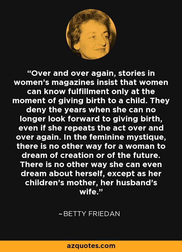 Over and over again, stories in women's magazines insist that women can know fulfillment only at the moment of giving birth to a child. They deny the years when she can no longer look forward to giving birth, even if she repeats the act over and over again. In the feminine mystique, there is no other way for a woman to dream of creation or of the future. There is no other way she can even dream about herself, except as her children's mother, her husband's wife. - Betty Friedan